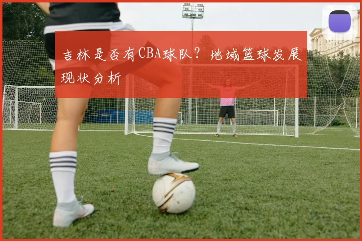 吉林是否有CBA球队？地域篮球发展现状分析